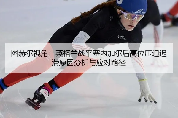 图赫尔视角：英格兰战平塞内加尔后高位压迫迟滞原因分析与应对路径