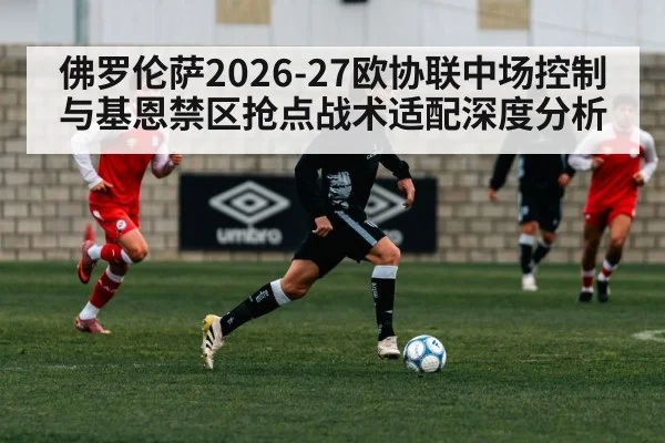 佛罗伦萨2026-27欧协联中场控制与基恩禁区抢点战术适配深度分析