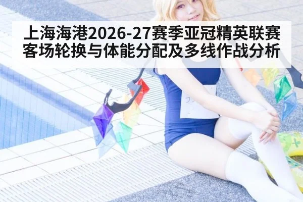 上海海港2026-27赛季亚冠精英联赛客场轮换与体能分配及多线作战分析